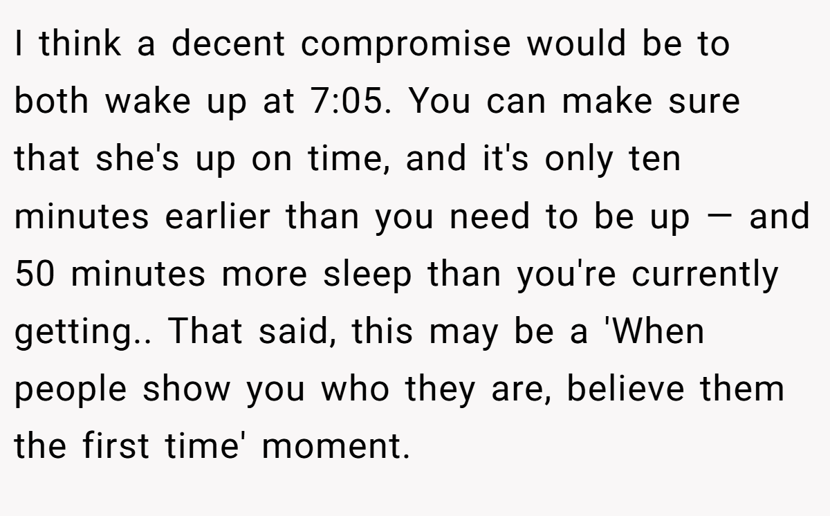I think a decent compromise would be to both wake up at 7:05. You can make sure that she's up on time, and it's only ten minutes earlier than you need to be up — and 50 minutes more sleep than you're currently getting.. That said, this may be a 'When people show you who they are, believe them the first time' moment.