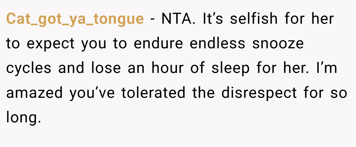 Cat_got_ya_tongue - NTA. It’s selfish for her to expect you to endure endless snooze cycles and lose an hour of sleep for her. I’m amazed you’ve tolerated the disrespect for so long.