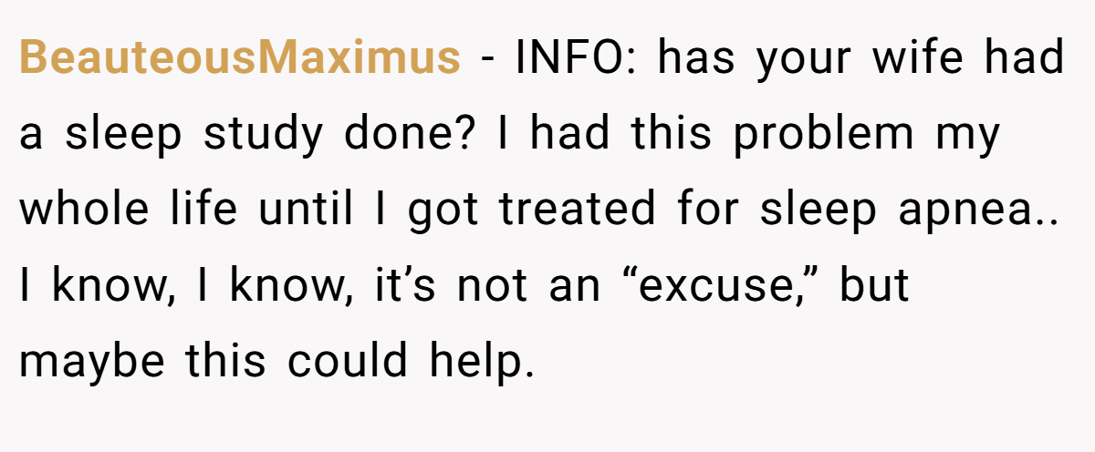 BeauteousMaximus - INFO: has your wife had a sleep study done? I had this problem my whole life until I got treated for sleep apnea.. I know, I know, it’s not an “excuse,” but maybe this could help.