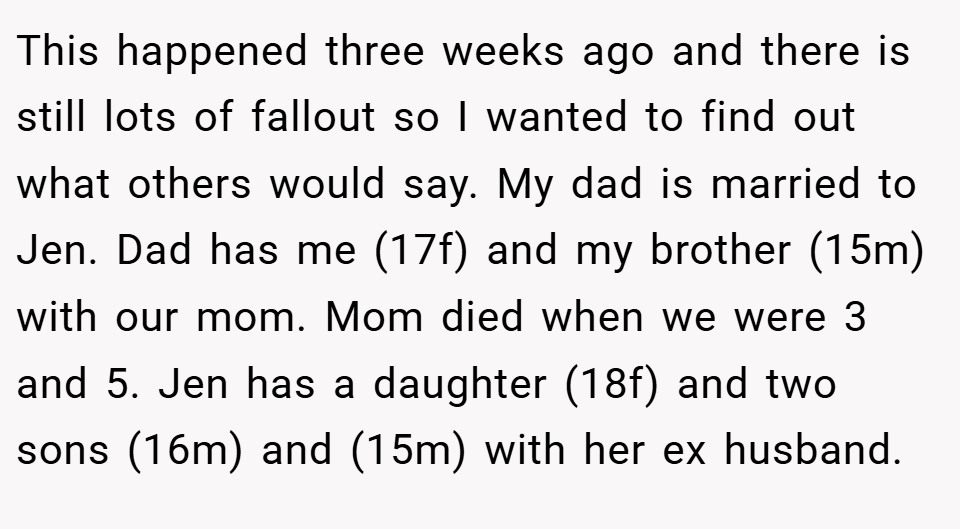 This happened three weeks ago and there is still lots of fallout so I wanted to find out what others would say. My dad is married to Jen. Dad has me (17f) and my brother (15m) with our mom. Mom died when we were 3 and 5. Jen has a daughter (18f) and two sons (16m) and (15m) with her ex husband.