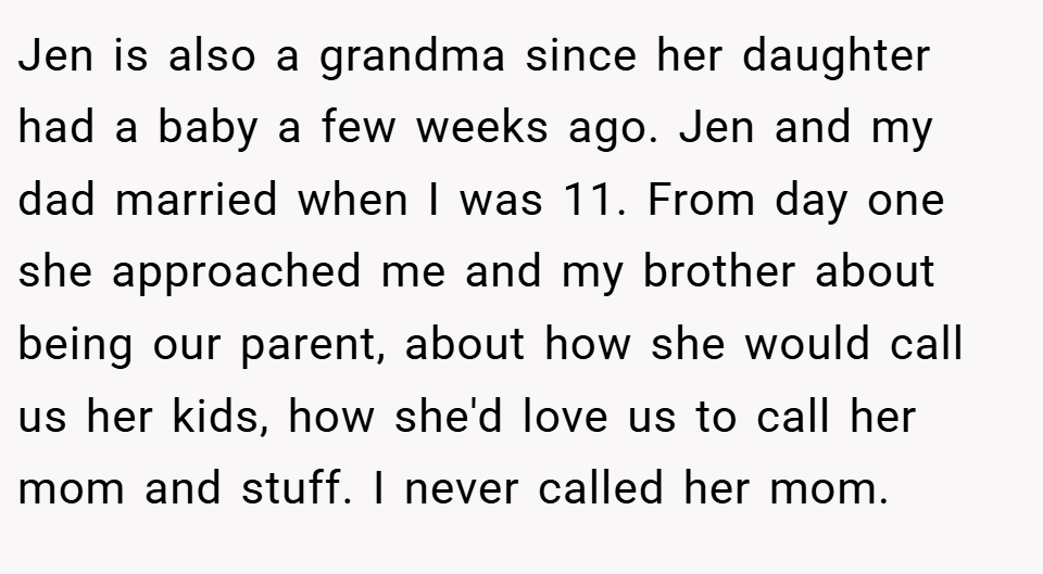 Jen is also a grandma since her daughter had a baby a few weeks ago. Jen and my dad married when I was 11. From day one she approached me and my brother about being our parent, about how she would call us her kids, how she'd love us to call her mom and stuff. I never called her mom.