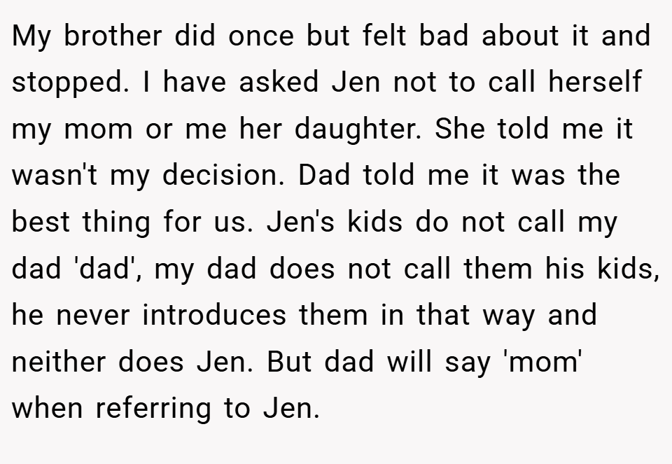 My brother did once but felt bad about it and stopped. I have asked Jen not to call herself my mom or me her daughter. She told me it wasn't my decision. Dad told me it was the best thing for us. Jen's kids do not call my dad 'dad', my dad does not call them his kids, he never introduces them in that way and neither does Jen. But dad will say 'mom' when referring to Jen.