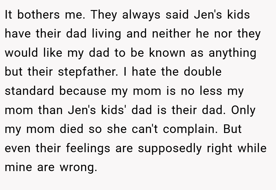 It bothers me. They always said Jen's kids have their dad living and neither he nor they would like my dad to be known as anything but their stepfather. I hate the double standard because my mom is no less my mom than Jen's kids' dad is their dad. Only my mom died so she can't complain. But even their feelings are supposedly right while mine are wrong.
