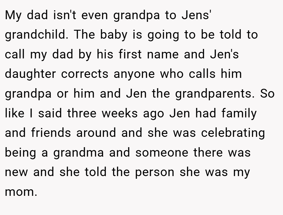 My dad isn't even grandpa to Jens' grandchild. The baby is going to be told to call my dad by his first name and Jen's daughter corrects anyone who calls him grandpa or him and Jen the grandparents. So like I said three weeks ago Jen had family and friends around and she was celebrating being a grandma and someone there was new and she told the person she was my mom.