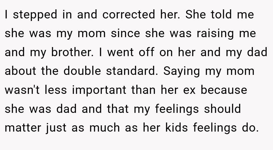 I stepped in and corrected her. She told me she was my mom since she was raising me and my brother. I went off on her and my dad about the double standard. Saying my mom wasn't less important than her ex because she was dad and that my feelings should matter just as much as her kids feelings do.