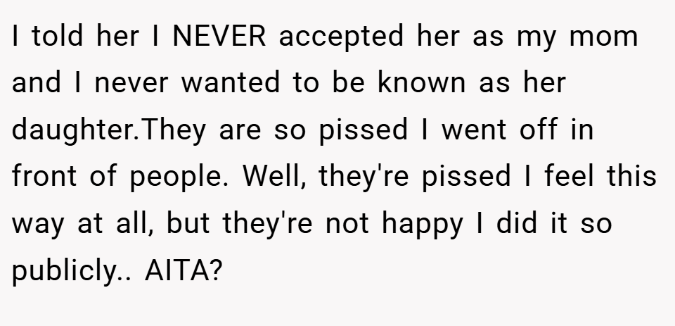 I told her I NEVER accepted her as my mom and I never wanted to be known as her daughter.They are so pissed I went off in front of people. Well, they're pissed I feel this way at all, but they're not happy I did it so publicly.. AITA?