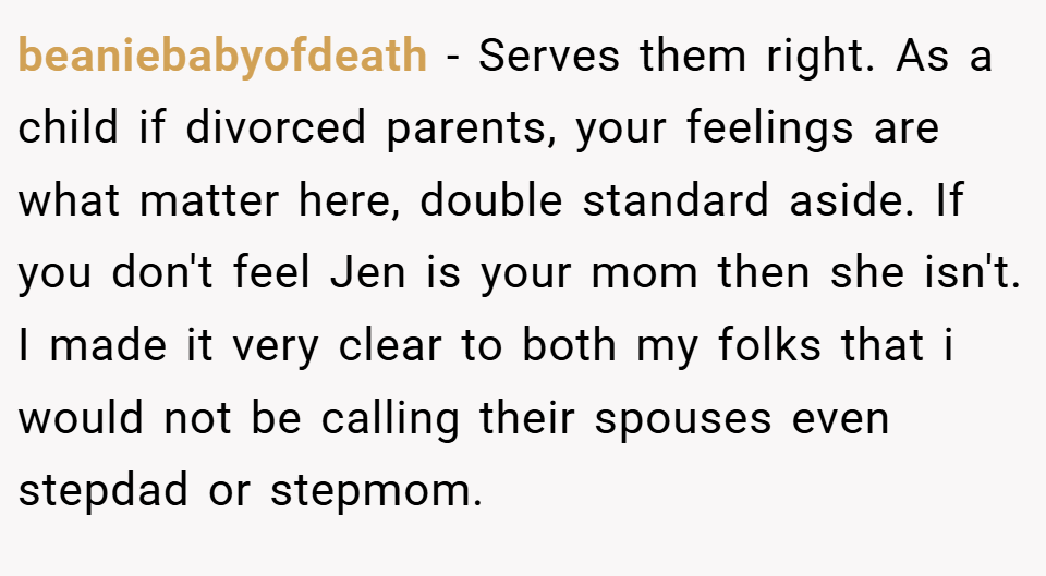 beaniebabyofdeath − Serves them right. As a child if divorced parents, your feelings are what matter here, double standard aside. If you don't feel Jen is your mom then she isn't. I made it very clear to both my folks that i would not be calling their spouses even stepdad or stepmom.