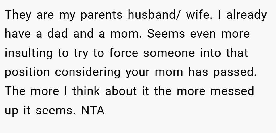 They are my parents husband/ wife. I already have a dad and a mom. Seems even more insulting to try to force someone into that position considering your mom has passed. The more I think about it the more messed up it seems. NTA
