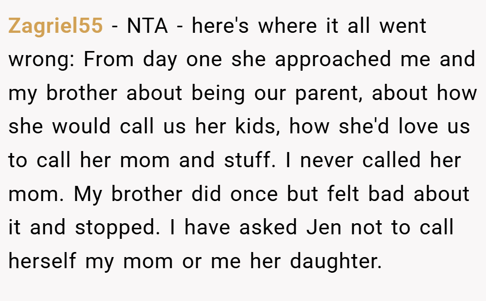 Zagriel55 − NTA - here's where it all went wrong: From day one she approached me and my brother about being our parent, about how she would call us her kids, how she'd love us to call her mom and stuff. I never called her mom. My brother did once but felt bad about it and stopped. I have asked Jen not to call herself my mom or me her daughter.