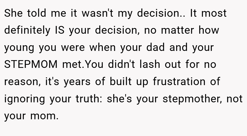 She told me it wasn't my decision.. It most definitely IS your decision, no matter how young you were when your dad and your STEPMOM met.You didn't lash out for no reason, it's years of built up frustration of ignoring your truth: she's your stepmother, not your mom.
