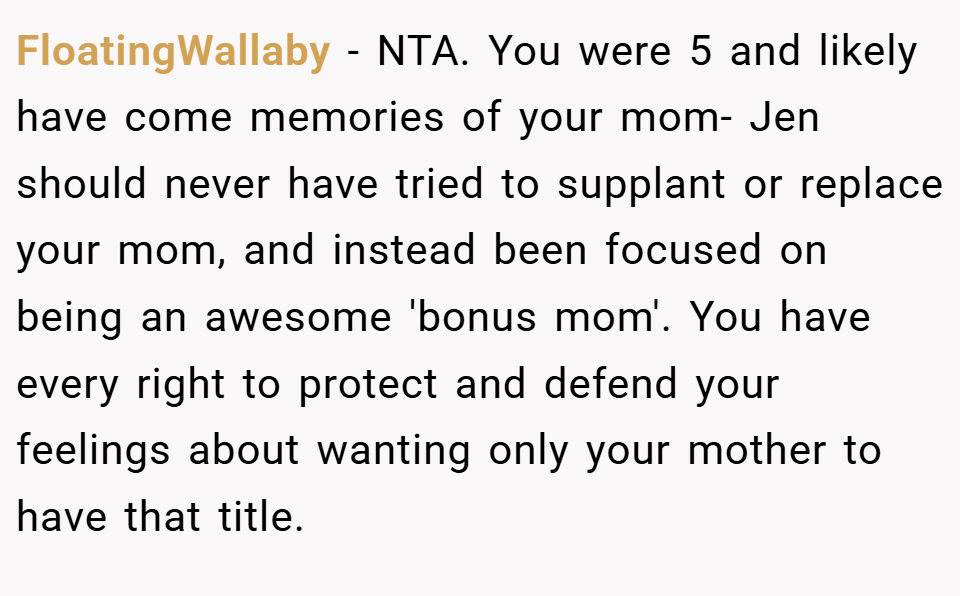 FloatingWallaby − NTA. You were 5 and likely have come memories of your mom- Jen should never have tried to supplant or replace your mom, and instead been focused on being an awesome 'bonus mom'. You have every right to protect and defend your feelings about wanting only your mother to have that title.