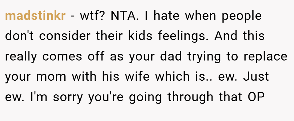 madstinkr − wtf? NTA. I hate when people don't consider their kids feelings. And this really comes off as your dad trying to replace your mom with his wife which is.. ew. Just ew. I'm sorry you're going through that OP