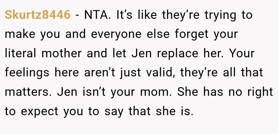 Skurtz8446 − NTA. It’s like they’re trying to make you and everyone else forget your literal mother and let Jen replace her. Your feelings here aren’t just valid, they’re all that matters. Jen isn’t your mom. She has no right to expect you to say that she is.
