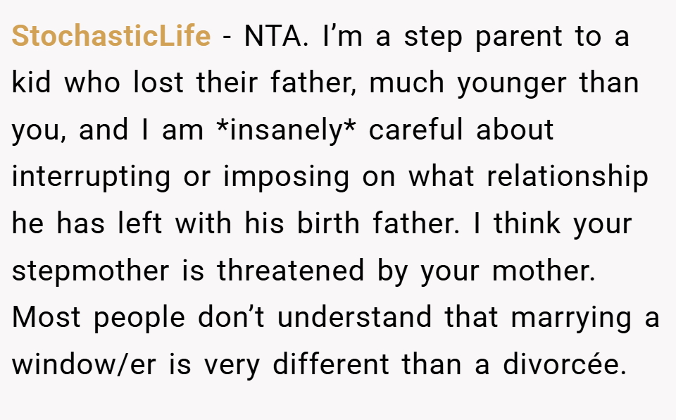 StochasticLife − NTA. I’m a step parent to a kid who lost their father, much younger than you, and I am *insanely* careful about interrupting or imposing on what relationship he has left with his birth father. I think your stepmother is threatened by your mother. Most people don’t understand that marrying a window/er is very different than a divorcée.