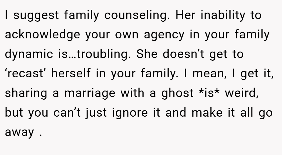 I suggest family counseling. Her inability to acknowledge your own agency in your family dynamic is…troubling. She doesn’t get to ‘recast’ herself in your family. I mean, I get it, sharing a marriage with a ghost *is* weird, but you can’t just ignore it and make it all go away .
