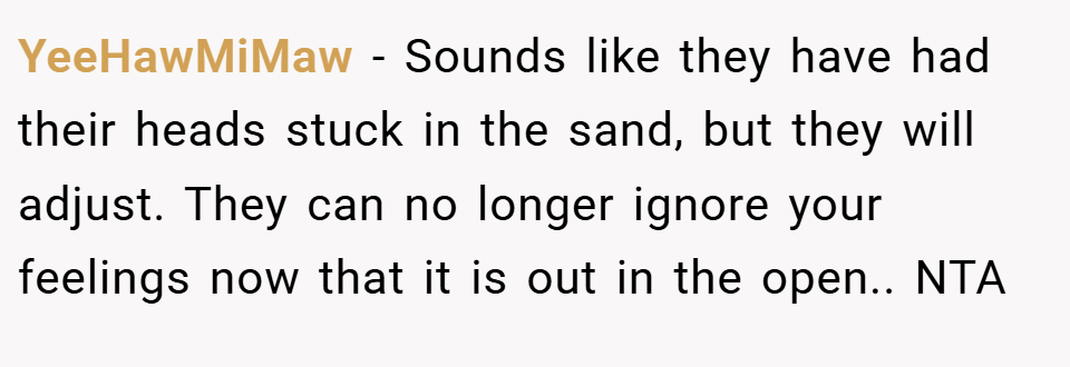 YeeHawMiMaw − Sounds like they have had their heads stuck in the sand, but they will adjust. They can no longer ignore your feelings now that it is out in the open.. NTA