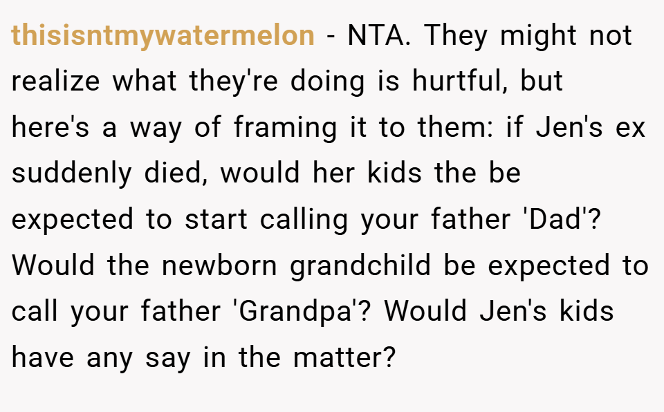thisisntmywatermelon − NTA. They might not realize what they're doing is hurtful, but here's a way of framing it to them: if Jen's ex suddenly died, would her kids the be expected to start calling your father 'Dad'? Would the newborn grandchild be expected to call your father 'Grandpa'? Would Jen's kids have any say in the matter?