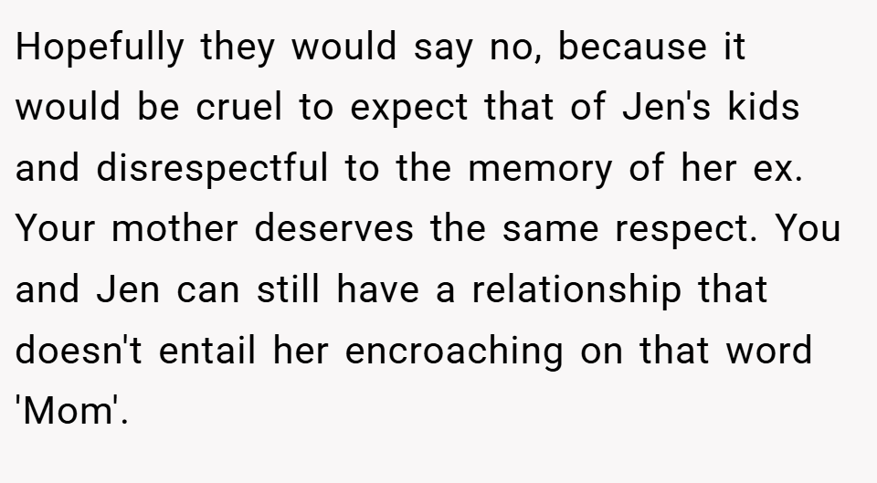 Hopefully they would say no, because it would be cruel to expect that of Jen's kids and disrespectful to the memory of her ex. Your mother deserves the same respect. You and Jen can still have a relationship that doesn't entail her encroaching on that word 'Mom'.