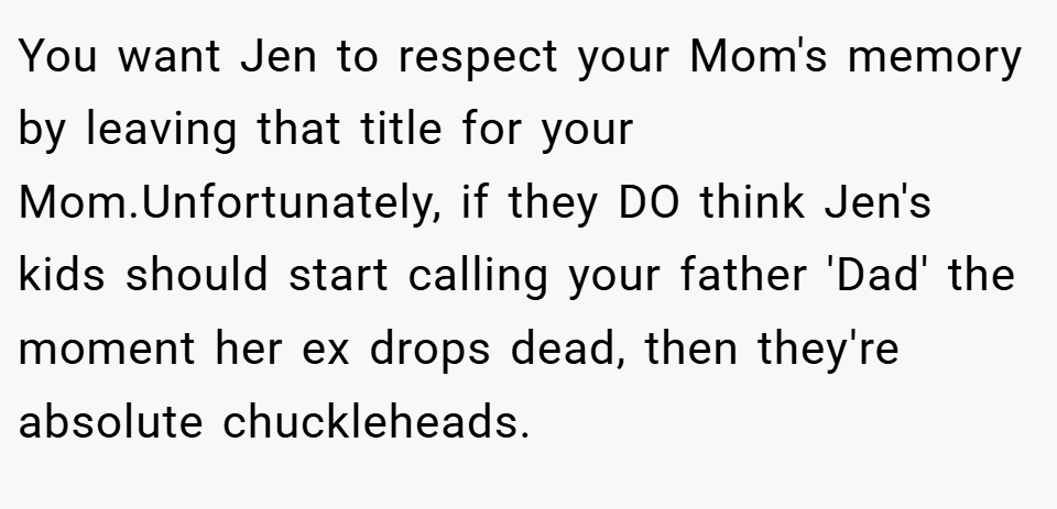 You want Jen to respect your Mom's memory by leaving that title for your Mom.Unfortunately, if they DO think Jen's kids should start calling your father 'Dad' the moment her ex drops dead, then they're absolute chuckleheads.