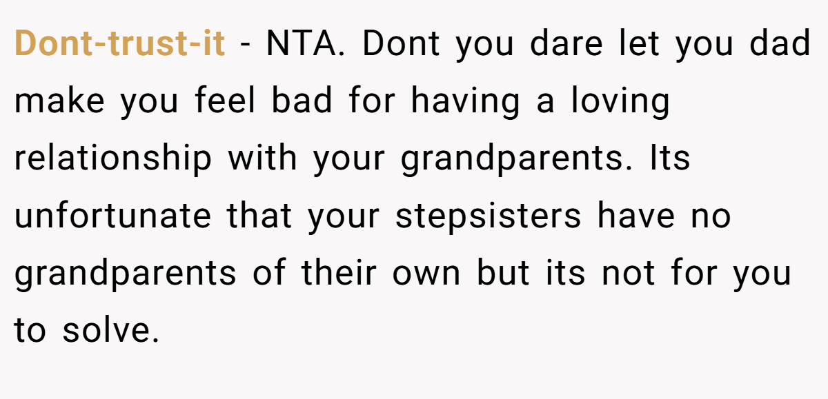 Dont-trust-it − NTA. Dont you dare let you dad make you feel bad for having a loving relationship with your grandparents. Its unfortunate that your stepsisters have no grandparents of their own but its not for you to solve.