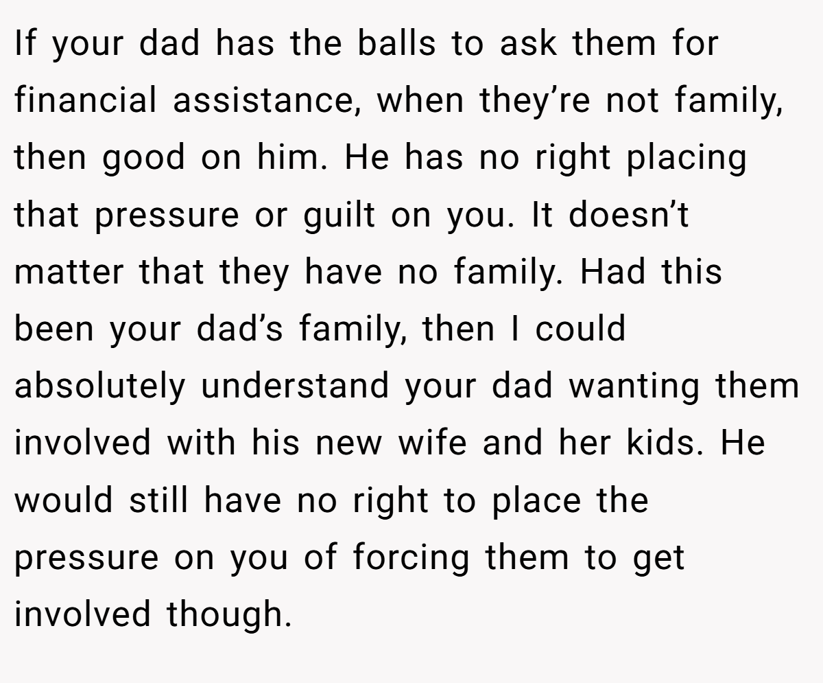 If your dad has the balls to ask them for financial assistance, when they’re not family, then good on him. He has no right placing that pressure or guilt on you. It doesn’t matter that they have no family. Had this been your dad’s family, then I could absolutely understand your dad wanting them involved with his new wife and her kids. He would still have no right to place the pressure on you of forcing them to get involved though.