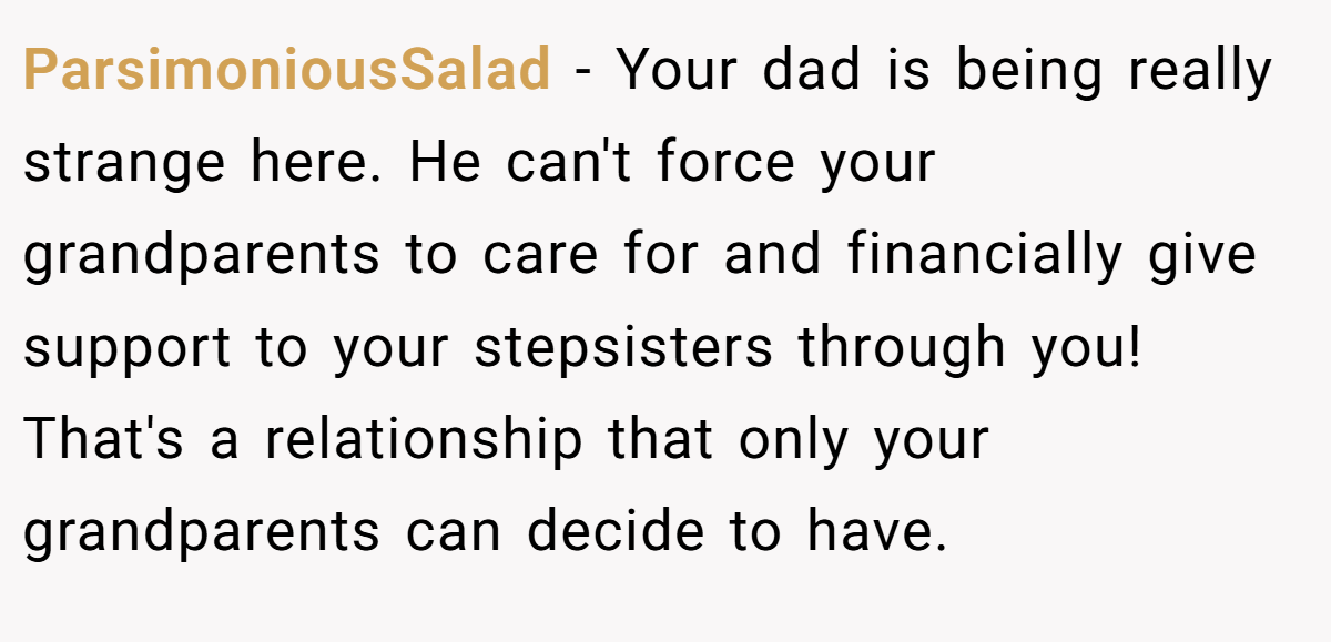 ParsimoniousSalad − Your dad is being really strange here. He can't force your grandparents to care for and financially give support to your stepsisters through you! That's a relationship that only your grandparents can decide to have.