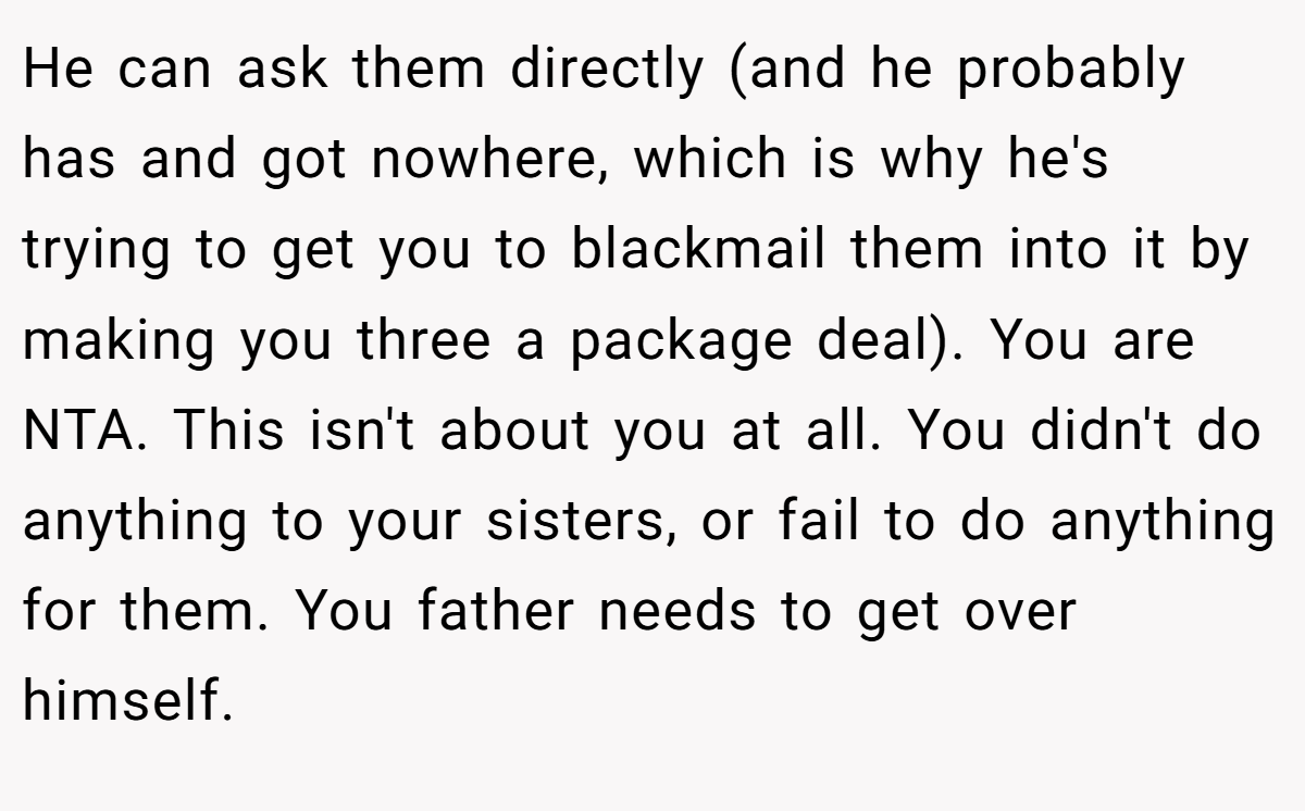He can ask them directly (and he probably has and got nowhere, which is why he's trying to get you to blackmail them into it by making you three a package deal). You are NTA. This isn't about you at all. You didn't do anything to your sisters, or fail to do anything for them. You father needs to get over himself.