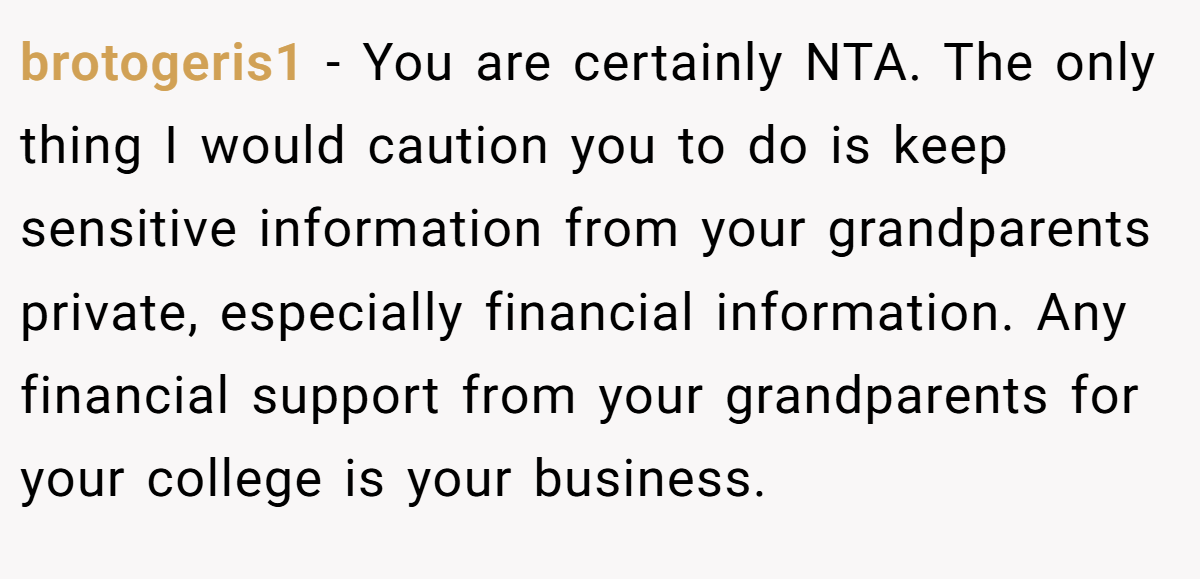 brotogeris1 − You are certainly NTA. The only thing I would caution you to do is keep sensitive information from your grandparents private, especially financial information. Any financial support from your grandparents for your college is your business.