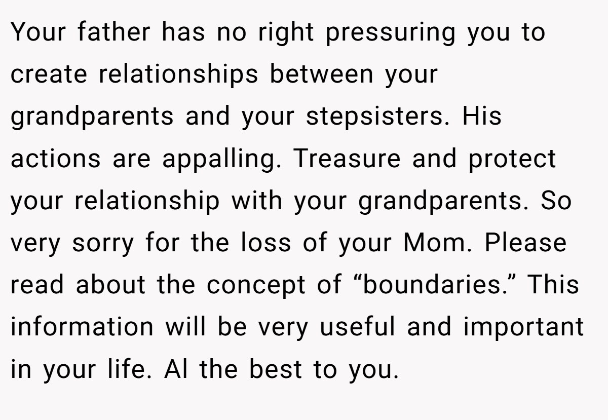 Your father has no right pressuring you to create relationships between your grandparents and your stepsisters. His actions are appalling. Treasure and protect your relationship with your grandparents. So very sorry for the loss of your Mom. Please read about the concept of “boundaries.” This information will be very useful and important in your life. Al the best to you.