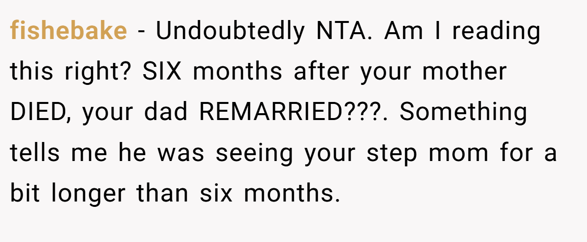 fishebake − Undoubtedly NTA. Am I reading this right? SIX months after your mother DIED, your dad REMARRIED???. Something tells me he was seeing your step mom for a bit longer than six months.