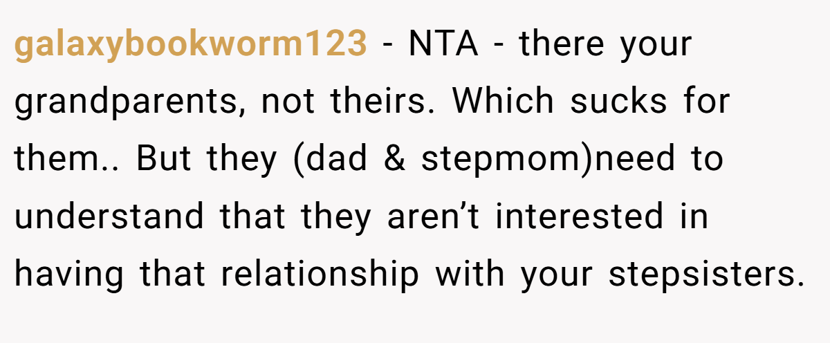 galaxybookworm123 − NTA - there your grandparents, not theirs. Which sucks for them.. But they (dad & stepmom)need to understand that they aren’t interested in having that relationship with your stepsisters.