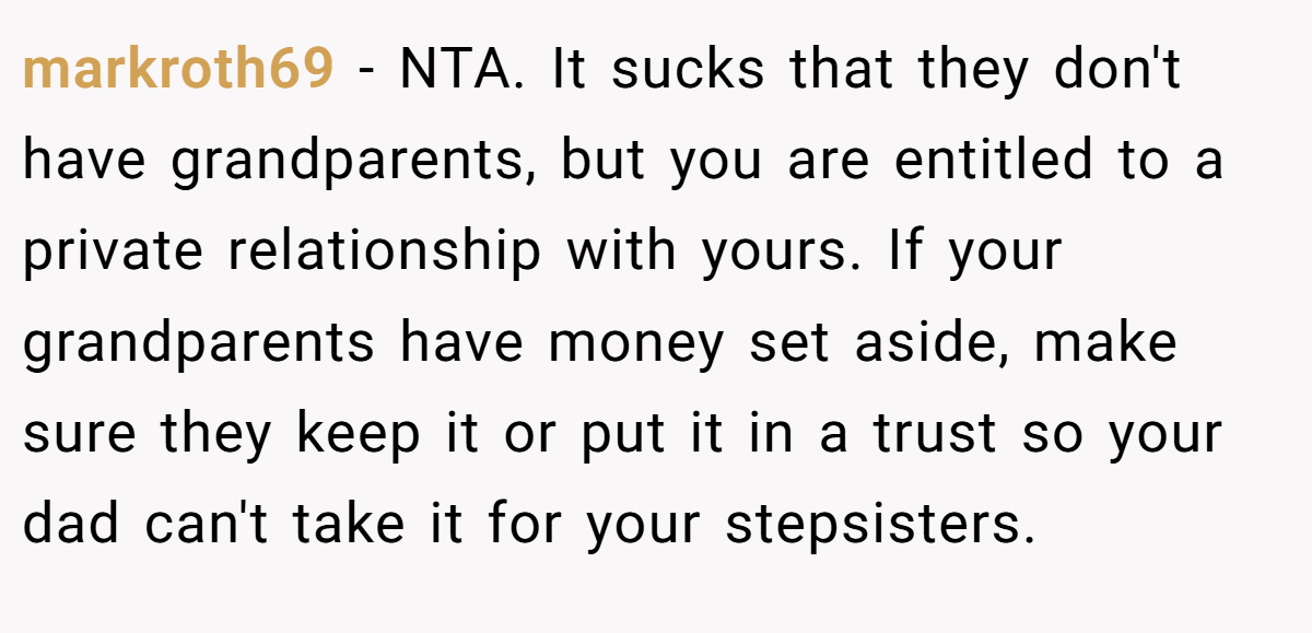 markroth69 − NTA. It sucks that they don't have grandparents, but you are entitled to a private relationship with yours. If your grandparents have money set aside, make sure they keep it or put it in a trust so your dad can't take it for your stepsisters.
