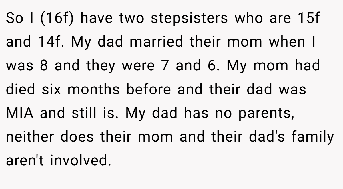 So I (16f) have two stepsisters who are 15f and 14f. My dad married their mom when I was 8 and they were 7 and 6. My mom had died six months before and their dad was MIA and still is. My dad has no parents, neither does their mom and their dad's family aren't involved.