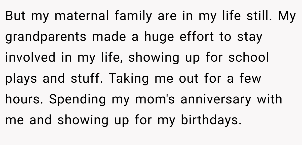 But my maternal family are in my life still. My grandparents made a huge effort to stay involved in my life, showing up for school plays and stuff. Taking me out for a few hours. Spending my mom's anniversary with me and showing up for my birthdays.
