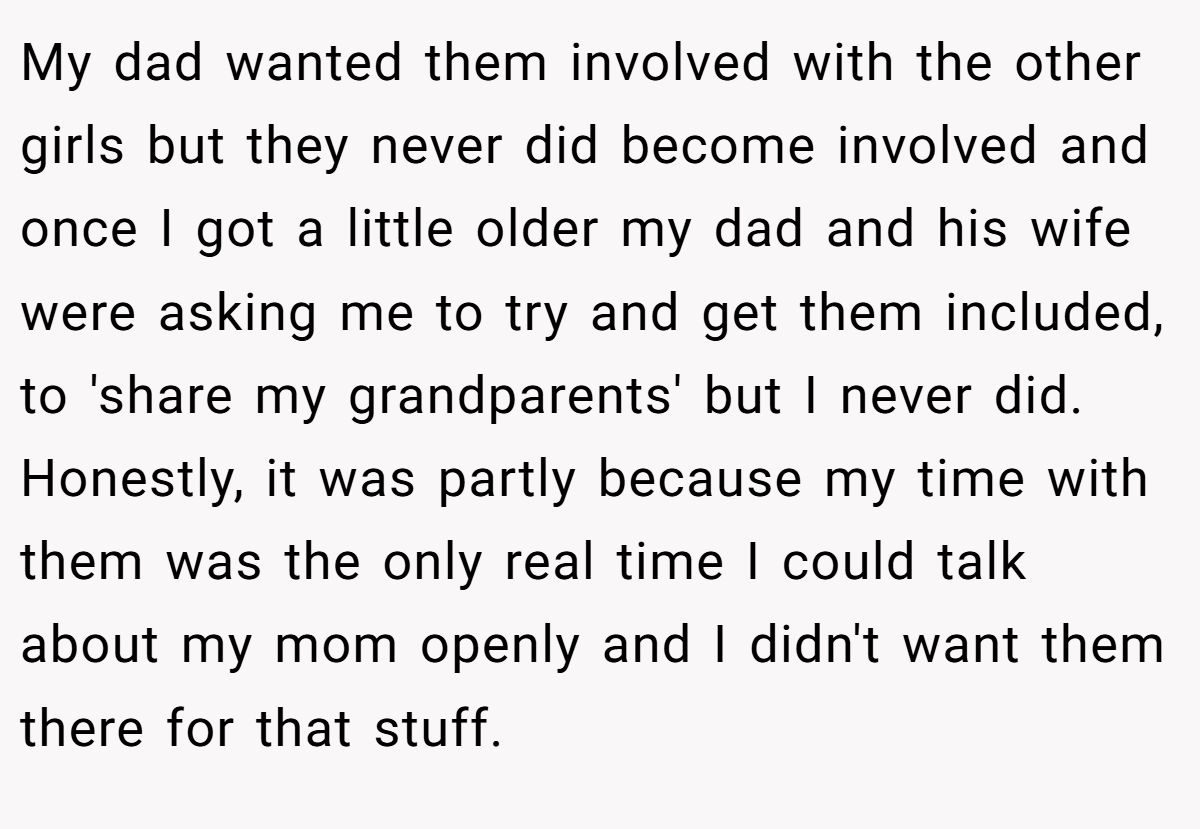 My dad wanted them involved with the other girls but they never did become involved and once I got a little older my dad and his wife were asking me to try and get them included, to 'share my grandparents' but I never did. Honestly, it was partly because my time with them was the only real time I could talk about my mom openly and I didn't want them there for that stuff.