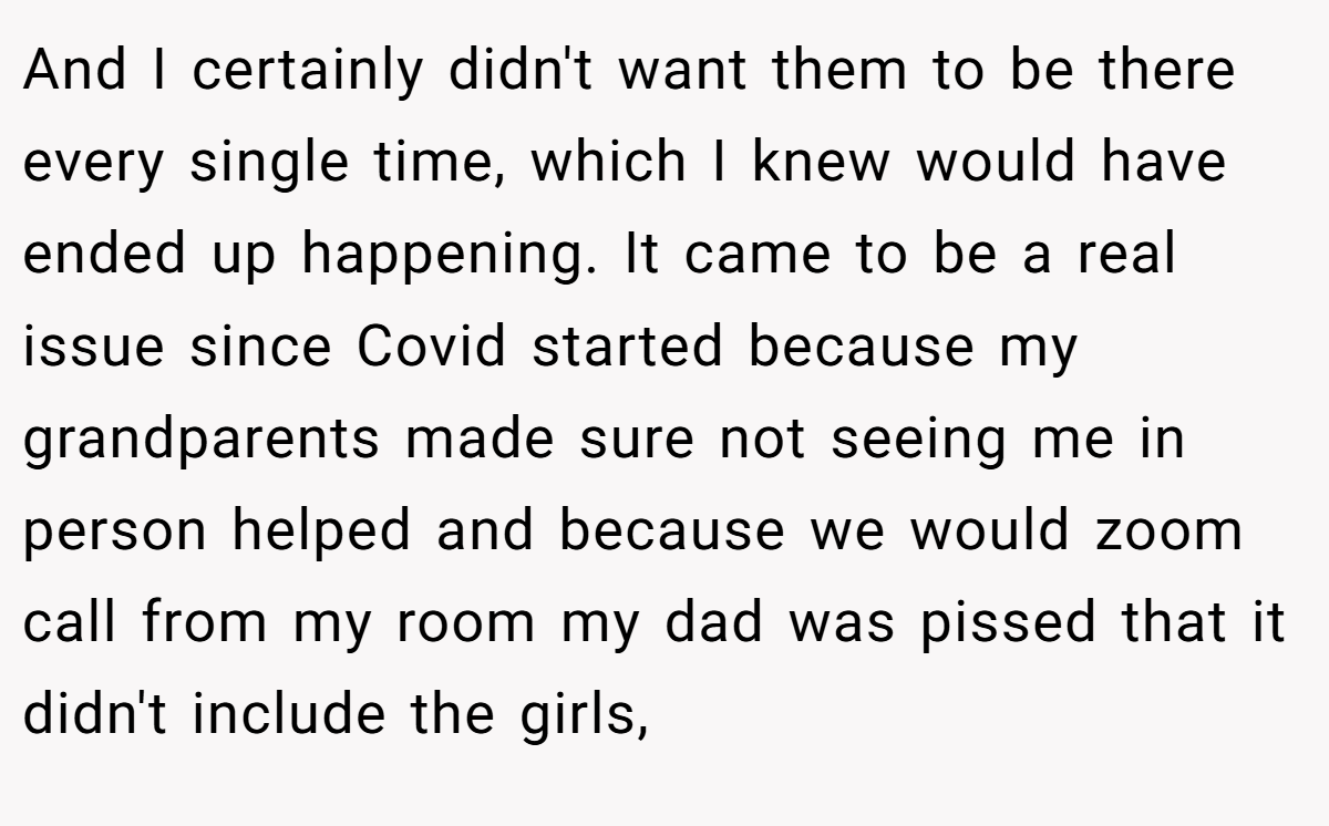 And I certainly didn't want them to be there every single time, which I knew would have ended up happening. It came to be a real issue since Covid started because my grandparents made sure not seeing me in person helped and because we would zoom call from my room my dad was pissed that it didn't include the girls,