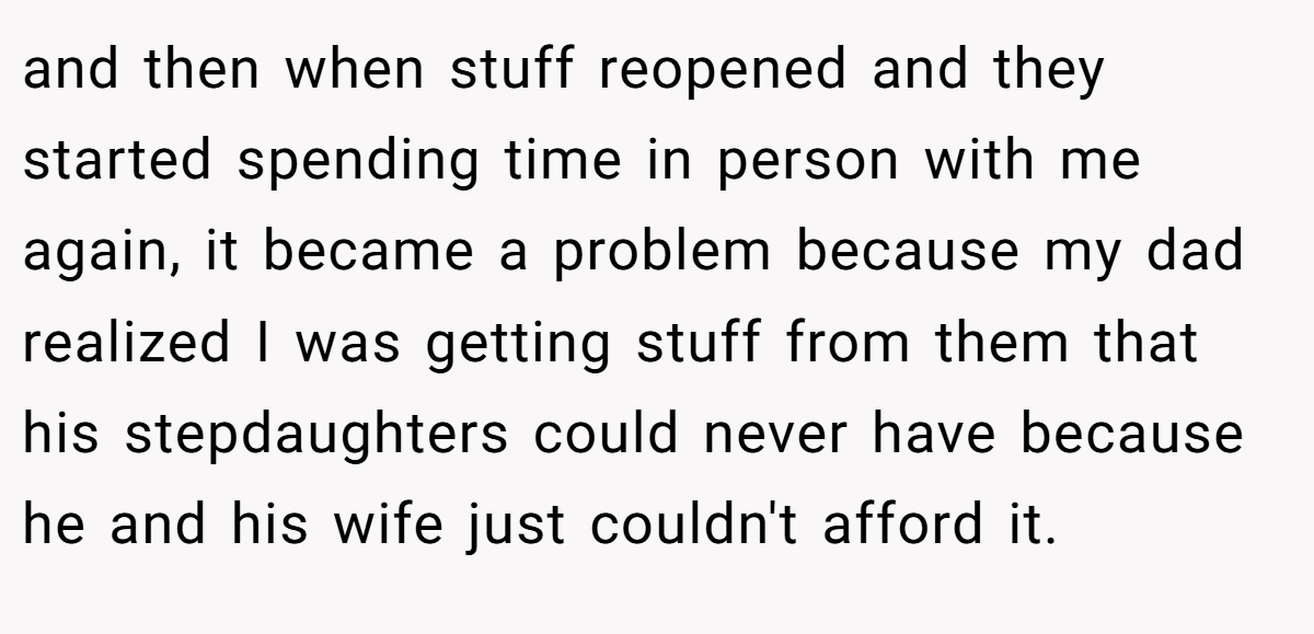 and then when stuff reopened and they started spending time in person with me again, it became a problem because my dad realized I was getting stuff from them that his stepdaughters could never have because he and his wife just couldn't afford it.