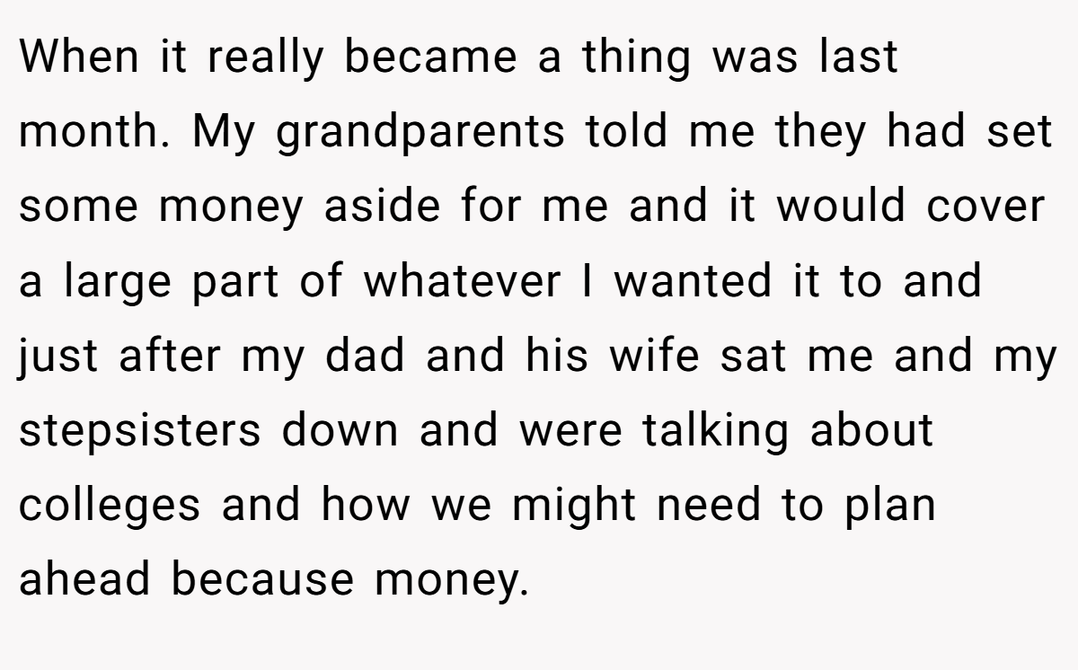 When it really became a thing was last month. My grandparents told me they had set some money aside for me and it would cover a large part of whatever I wanted it to and just after my dad and his wife sat me and my stepsisters down and were talking about colleges and how we might need to plan ahead because money.