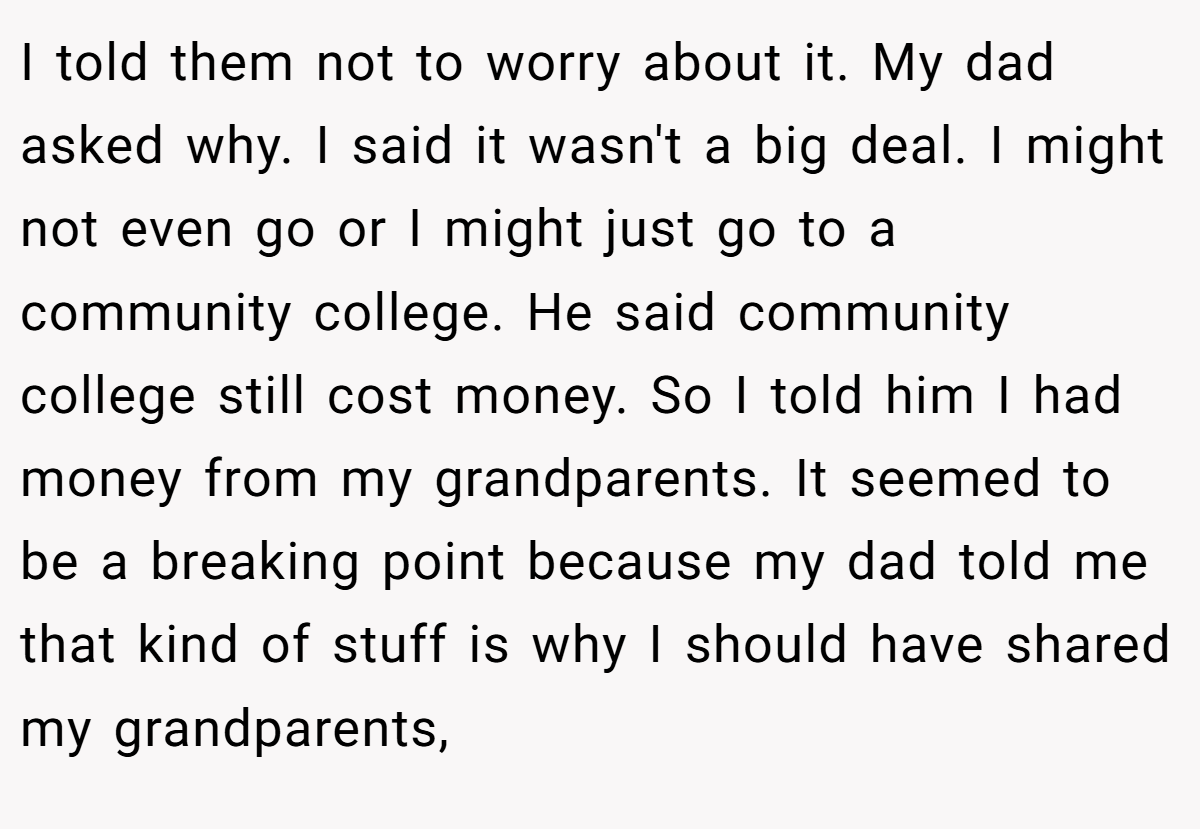 I told them not to worry about it. My dad asked why. I said it wasn't a big deal. I might not even go or I might just go to a community college. He said community college still cost money. So I told him I had money from my grandparents. It seemed to be a breaking point because my dad told me that kind of stuff is why I should have shared my grandparents,