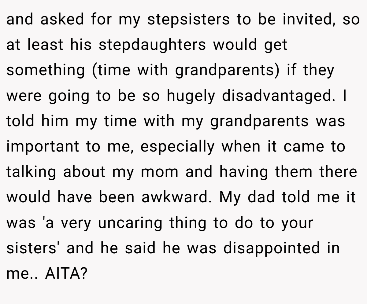 and asked for my stepsisters to be invited, so at least his stepdaughters would get something (time with grandparents) if they were going to be so hugely disadvantaged. I told him my time with my grandparents was important to me, especially when it came to talking about my mom and having them there would have been awkward. My dad told me it was 'a very uncaring thing to do to your sisters' and he said he was disappointed in me.. AITA?