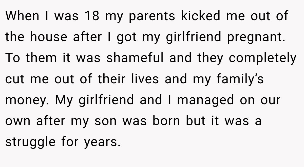 When I was 18 my parents kicked me out of the house after I got my girlfriend pregnant. To them it was shameful and they completely cut me out of their lives and my family’s money. My girlfriend and I managed on our own after my son was born but it was a struggle for years.