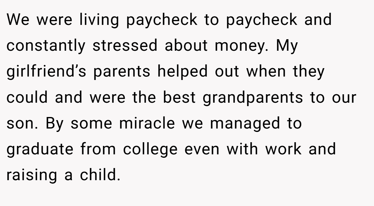 We were living paycheck to paycheck and constantly stressed about money. My girlfriend’s parents helped out when they could and were the best grandparents to our son. By some miracle we managed to graduate from college even with work and raising a child.