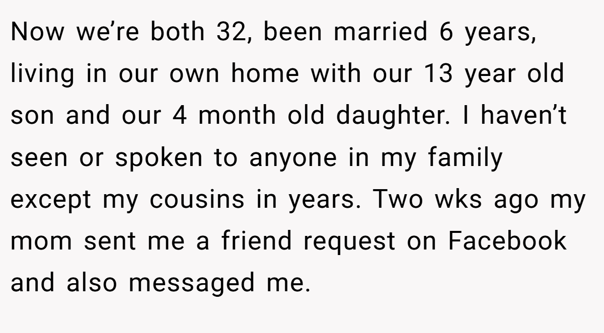 Now we’re both 32, been married 6 years, living in our own home with our 13 year old son and our 4 month old daughter. I haven’t seen or spoken to anyone in my family except my cousins in years. Two wks ago my mom sent me a friend request on Facebook and also messaged me.
