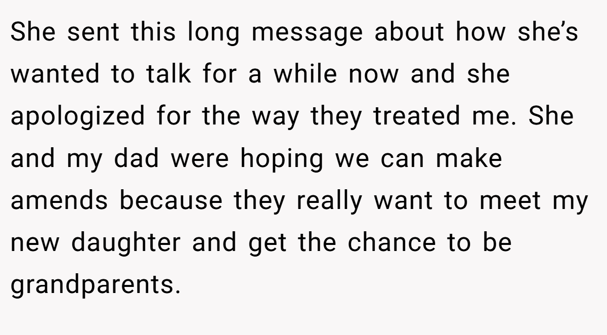 She sent this long message about how she’s wanted to talk for a while now and she apologized for the way they treated me. She and my dad were hoping we can make amends because they really want to meet my new daughter and get the chance to be grandparents.