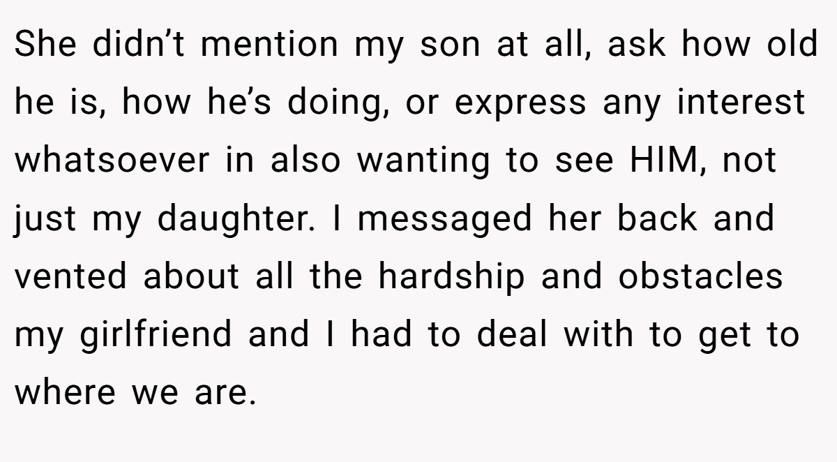 She didn’t mention my son at all, ask how old he is, how he’s doing, or express any interest whatsoever in also wanting to see HIM, not just my daughter. I messaged her back and vented about all the hardship and obstacles my girlfriend and I had to deal with to get to where we are.