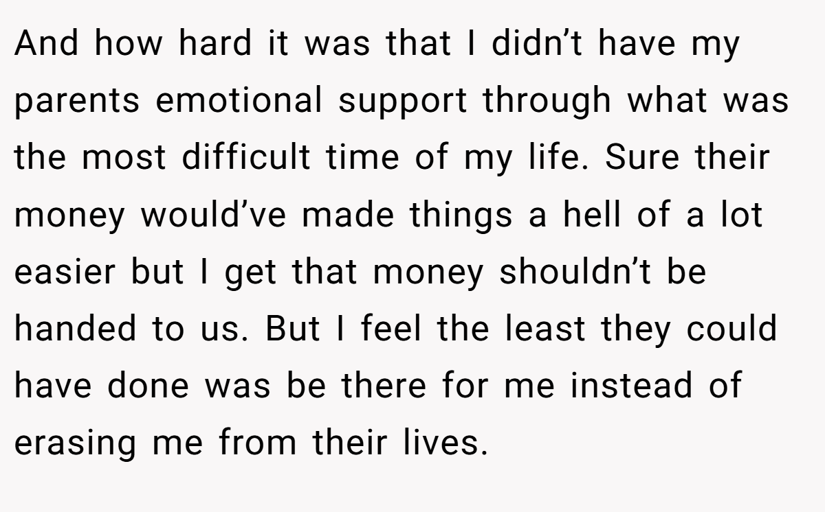 And how hard it was that I didn’t have my parents emotional support through what was the most difficult time of my life. Sure their money would’ve made things a hell of a lot easier but I get that money shouldn’t be handed to us. But I feel the least they could have done was be there for me instead of erasing me from their lives.