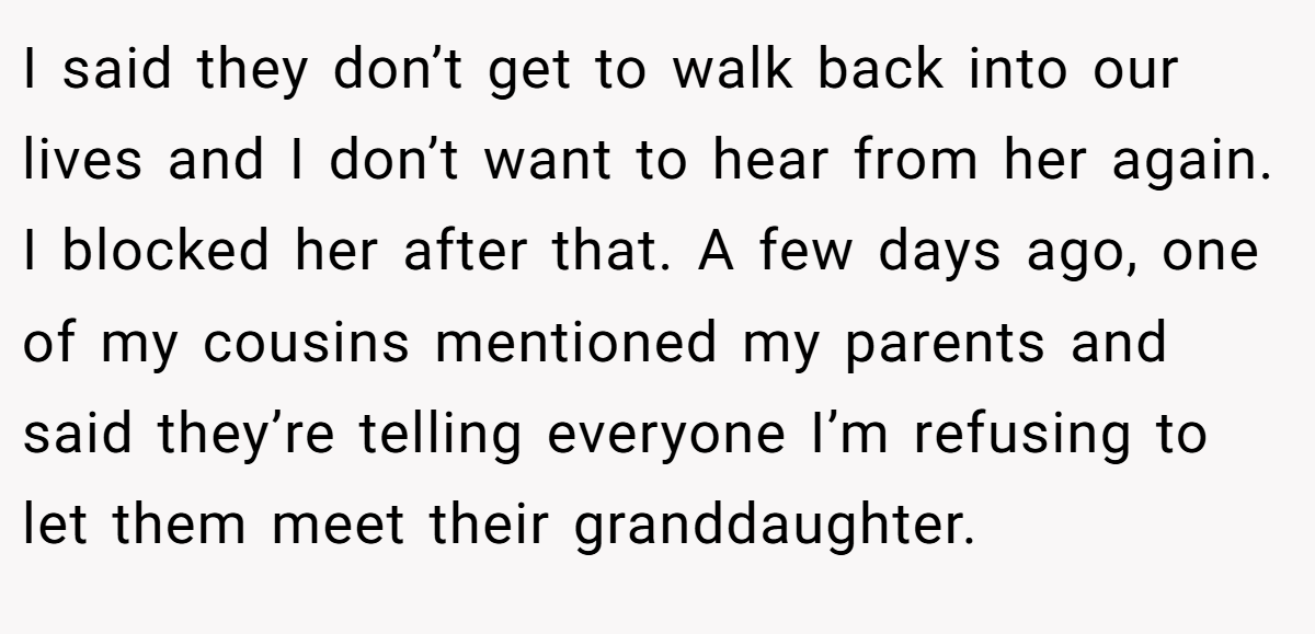 I said they don’t get to walk back into our lives and I don’t want to hear from her again. I blocked her after that. A few days ago, one of my cousins mentioned my parents and said they’re telling everyone I’m refusing to let them meet their granddaughter.