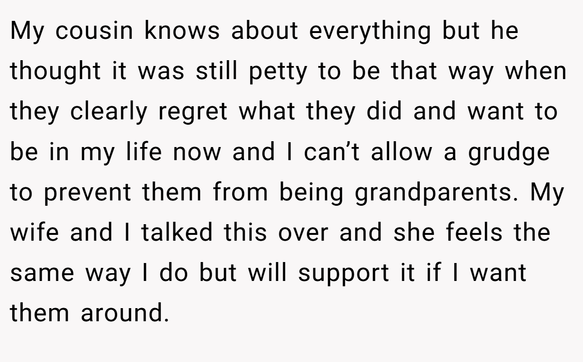 My cousin knows about everything but he thought it was still petty to be that way when they clearly regret what they did and want to be in my life now and I can’t allow a grudge to prevent them from being grandparents. My wife and I talked this over and she feels the same way I do but will support it if I want them around.