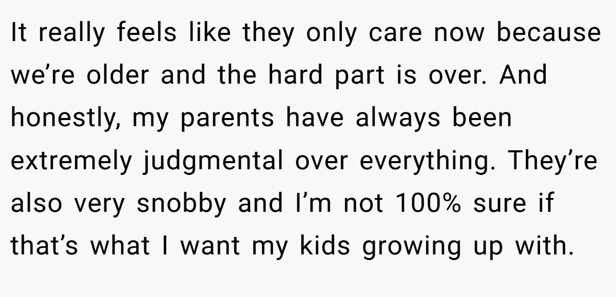 It really feels like they only care now because we’re older and the hard part is over. And honestly, my parents have always been extremely judgmental over everything. They’re also very snobby and I’m not 100% sure if that’s what I want my kids growing up with.