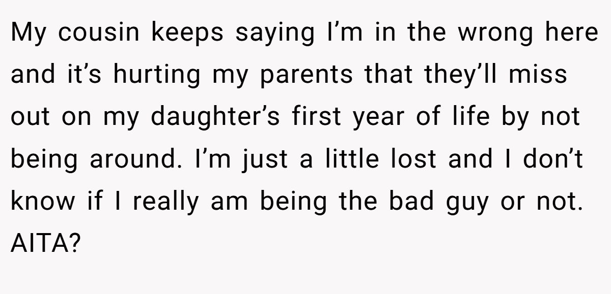 My cousin keeps saying I’m in the wrong here and it’s hurting my parents that they’ll miss out on my daughter’s first year of life by not being around. I’m just a little lost and I don’t know if I really am being the bad guy or not. AITA?